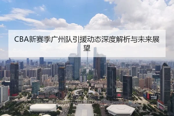 CBA新赛季广州队引援动态深度解析与未来展望